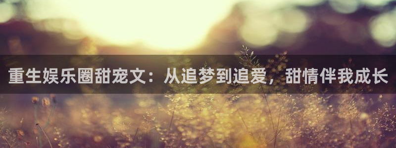 壹号娱乐app网页入口：重生娱乐圈甜宠文：从追梦到追爱，甜情伴我成长